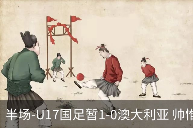 半场-U17国足暂1-0澳大利亚 帅惟浩1V2超车破门徐正鹏挑传助攻