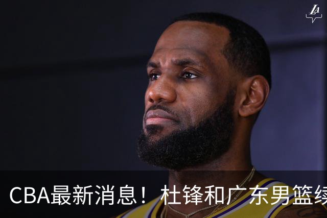 CBA最新消息！杜锋和广东男篮续约四年，浙江官宣续约法莱卡斯，郭艾伦续约遇阻
